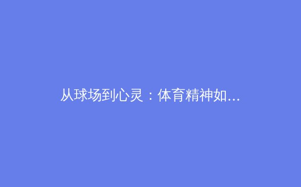 从球场到心灵：体育精神如何塑造社会凝聚力与个人成长