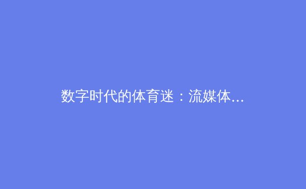 数字时代的体育迷：流媒体技术如何重塑我们的观赛体验与体育产业生态 - 3