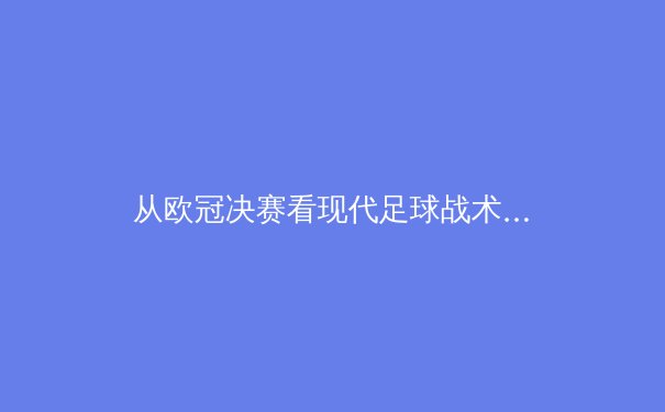 从欧冠决赛看现代足球战术演变：控球已死，效率为王？