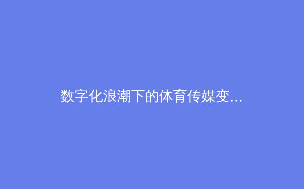 数字化浪潮下的体育传媒变革：从传统报道到沉浸式体验的转型之路 - 4