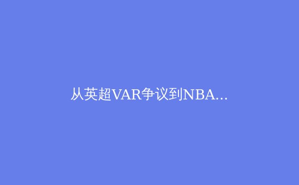 从英超VAR争议到NBA负荷管理：现代体育的技术伦理与人文困境 - 4