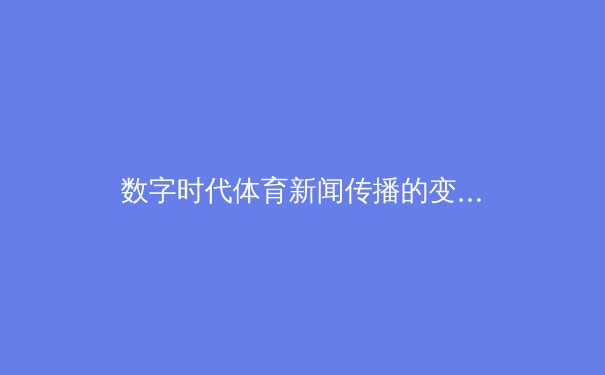 数字时代体育新闻传播的变革与挑战：从传统报道到沉浸式体验 - 4