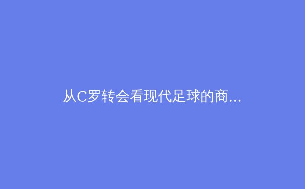 从C罗转会看现代足球的商业化浪潮：资本、数据与全球市场如何重塑绿茵场