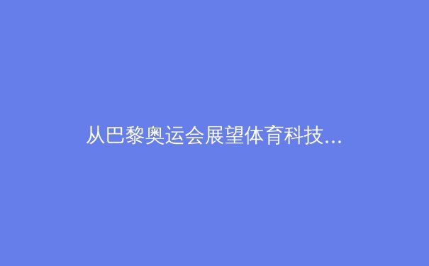 从巴黎奥运会展望体育科技融合新纪元：数据革命如何重塑竞技未来 - 4