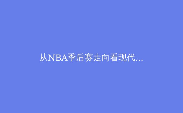 从NBA季后赛走向看现代篮球的战术革命与身体对抗哲学 - 2