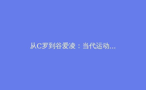 从C罗到谷爱凌：当代运动员商业价值解构与体育产业变革趋势 - 2