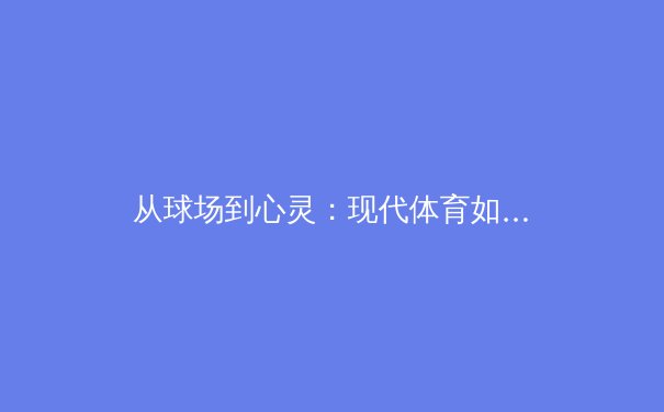 从球场到心灵：现代体育如何重塑社会凝聚力与个体价值 - 3